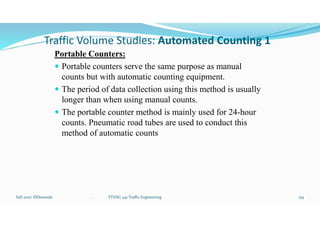 Traffic Volume Studies: Automated Counting 1
Portable Counters:
 Portable counters serve the same purpose as manual
counts but with automatic counting equipment.
 The period of data collection using this method is usually
longer than when using manual counts.
 The portable counter method is mainly used for 24-hour
counts. Pneumatic road tubes are used to conduct this
method of automatic counts
Fall 2021/ ElDessouki 154
. TTENG 441 Traffic Engineering
 