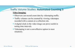 Traffic Volume Studies: Automated Counting 3
Video Imaging:
 Observers can record count data by videotaping traffic.
 Traffic volumes can be counted by viewing videotapes
recorded with a camera at a collection site.
 A digital clock in the video image can prove useful in
noting time intervals.
 Videotaping is not a cost-effective option in most
situations.
Fall 2021/ ElDessouki 159
. TTENG 441 Traffic Engineering
 