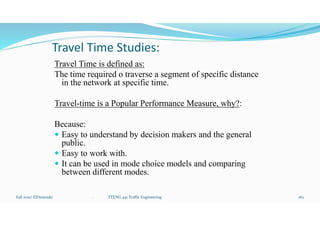 Travel Time Studies:
Travel Time is defined as:
The time required o traverse a segment of specific distance
in the network at specific time.
Travel-time is a Popular Performance Measure, why?:
Because:
 Easy to understand by decision makers and the general
public.
 Easy to work with.
 It can be used in mode choice models and comparing
between different modes.
Fall 2021/ ElDessouki 162
. TTENG 441 Traffic Engineering
 