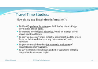 Travel Time Studies:
How do we use Travel-time information? :
 To identify problem locations on facilities by virtue of high
travel times and or delay.
 To measure arterial level of service, based on average travel
speeds and travel times.
 To provide necessary input to traffic assignment models, which
focus on link travel time as a key determinant of route
selection.
 To provide travel-time data for economic evaluation of
transportation improvements.
 To develop time contour maps and other depictions of traffic
congestion in an area or region
Fall 2021/ ElDessouki 163
. TTENG 441 Traffic Engineering
 