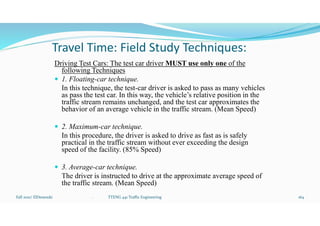Travel Time: Field Study Techniques:
Driving Test Cars: The test car driver MUST use only one of the
following Techniques
 1. Floating-car technique.
In this technique, the test-car driver is asked to pass as many vehicles
as pass the test car. In this way, the vehicle’s relative position in the
traffic stream remains unchanged, and the test car approximates the
behavior of an average vehicle in the traffic stream. (Mean Speed)
 2. Maximum-car technique.
In this procedure, the driver is asked to drive as fast as is safely
practical in the traffic stream without ever exceeding the design
speed of the facility. (85% Speed)
 3. Average-car technique.
The driver is instructed to drive at the approximate average speed of
the traffic stream. (Mean Speed)
Fall 2021/ ElDessouki 164
. TTENG 441 Traffic Engineering
 