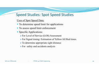 Speed Studies: Spot Speed Studies
Uses of Spot Speed Data:
 To determine speed limit for applications
 To assess speed limit enforcement
 Specific Applications:
 For Level of Service (LOS) Assessment
 For Signal timing: Estimation of Yellow/All Red times.
 To determine appropriate sight distance
 For safety and accidents analysis
Fall 2021/ ElDessouki 129
. TTENG 441 Traffic Engineering
 