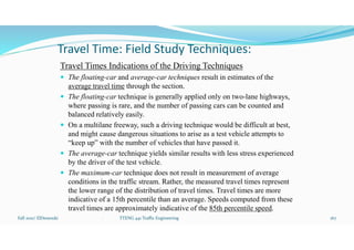 Travel Time: Field Study Techniques:
Travel Times Indications of the Driving Techniques
 The floating-car and average-car techniques result in estimates of the
average travel time through the section.
 The floating-car technique is generally applied only on two-lane highways,
where passing is rare, and the number of passing cars can be counted and
balanced relatively easily.
 On a multilane freeway, such a driving technique would be difficult at best,
and might cause dangerous situations to arise as a test vehicle attempts to
“keep up” with the number of vehicles that have passed it.
 The average-car technique yields similar results with less stress experienced
by the driver of the test vehicle.
 The maximum-car technique does not result in measurement of average
conditions in the traffic stream. Rather, the measured travel times represent
the lower range of the distribution of travel times. Travel times are more
indicative of a 15th percentile than an average. Speeds computed from these
travel times are approximately indicative of the 85th percentile speed.
Fall 2021/ ElDessouki 167
. TTENG 441 Traffic Engineering
 