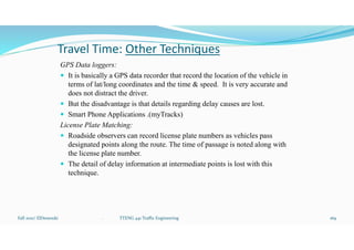 Travel Time: Other Techniques
GPS Data loggers:
 It is basically a GPS data recorder that record the location of the vehicle in
terms of lat/long coordinates and the time & speed. It is very accurate and
does not distract the driver.
 But the disadvantage is that details regarding delay causes are lost.
 Smart Phone Applications .(myTracks)
License Plate Matching:
 Roadside observers can record license plate numbers as vehicles pass
designated points along the route. The time of passage is noted along with
the license plate number.
 The detail of delay information at intermediate points is lost with this
technique.
Fall 2021/ ElDessouki 169
. TTENG 441 Traffic Engineering
 