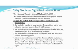 Delay Studies at Signalized Intersections:
The Highway Capacity Manual Method(HCM2000 ):
This method is based on direct observation of vehicles-in-queue at frequent
intervals. This method requires at least two observers.
To apply this method, the following conditions must be taken into
consideration:
1. The method is intended for undersaturated flow conditions, and for cases
where the maximum queue is about 20 to 25 vehicles.
2. The method does not directly measure acceleration/deceleration delay but
uses an adjustment factor to estimate this component.
3. The method also uses an adjustment to correct for errors that are likely to
occur in the sampling process.
4. Observers must make an estimate of free-flow speed before beginning a
detailed survey. This is done by driving a vehicle through the intersection
during periods when the light is green and there are no queues and/or by
measuring approach speeds at a position where they axe unaffected by the
signal.
Fall 2021/ ElDessouki 172
. TTENG 441 Traffic Engineering
 
