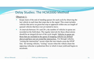Delay Studies: The HCM2000 Method
Observer 1:
 Keeps track of the end of standing queues for each cycle by observing the
last vehicle in each lane that stops due to the signal. This count includes
vehicles that arrive on green but stop or approach within one car length of
queued vehicles that have not yet started to move.
 At intervals between 10 s and 20 s, the number of vehicles in queue are
recorded on the field sheet. The regular intervals for these observations
should be an integral divisor of the cycle length. Vehicles in queue are
those that are included in the queue of stopping vehicles (as defined
above) and have not yet exited the intersection. For through vehicles,
“exiting the intersection” occurs when the rear wheels cross the STOP
line; for turning vehicles, “exiting” occurs when the vehicle clears the
opposing vehicular or pedestrian flow to which it must yield and begins to
accelerate.
Fall 2021/ ElDessouki 173
. TTENG 441 Traffic Engineering
 