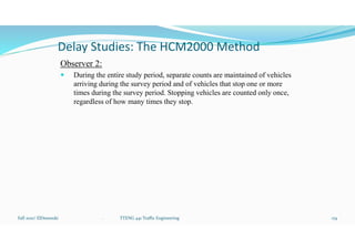 Delay Studies: The HCM2000 Method
Observer 2:
 During the entire study period, separate counts are maintained of vehicles
arriving during the survey period and of vehicles that stop one or more
times during the survey period. Stopping vehicles are counted only once,
regardless of how many times they stop.
Fall 2021/ ElDessouki 174
. TTENG 441 Traffic Engineering
 