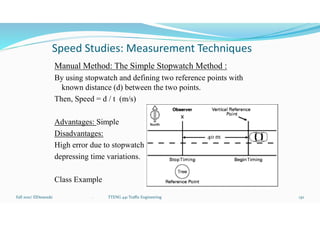 Speed Studies: Measurement Techniques
Manual Method: The Simple Stopwatch Method :
By using stopwatch and defining two reference points with
known distance (d) between the two points.
Then, Speed = d / t (m/s)
Advantages: Simple
Disadvantages:
High error due to stopwatch
depressing time variations.
Class Example
Fall 2021/ ElDessouki 130
40 m
. TTENG 441 Traffic Engineering
 
