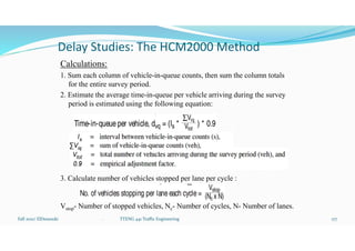 Delay Studies: The HCM2000 Method
Calculations:
1. Sum each column of vehicle-in-queue counts, then sum the column totals
for the entire survey period.
2. Estimate the average time-in-queue per vehicle arriving during the survey
period is estimated using the following equation:
3. Calculate number of vehicles stopped per lane per cycle :
Vstop- Number of stopped vehicles, Nc- Number of cycles, N- Number of lanes.
Fall 2021/ ElDessouki 177
. TTENG 441 Traffic Engineering
 