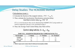 Delay Studies: The HCM2000 Method
Calculations (cont.) :
4. Calculate the fraction of the stopped vehicles, FVS = Vstop/VT
5- Then, estimate the Acceleration /Deceleration correction delay:
CF is a correction factor that can be obtained from EXHIBIT A16-2 using number of
vehicles stopped per lane per cycle calculated in Step 3
6- Then, the Average Total Control Delay (Sec/Veh) will be:
Fall 2021/ ElDessouki 178
. TTENG 441 Traffic Engineering
 