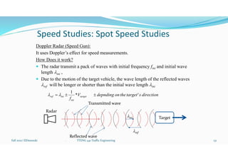 Speed Studies: Spot Speed Studies
Doppler Radar (Speed Gun):
It uses Doppler’s effect for speed measurements.
How Does it work?
 The radar transmit a pack of waves with initial frequency fini and initial wave
length lini ,
 Due to the motion of the target vehicle, the wave length of the reflected waves
lref will be longer or shorter than the initial wave length lini
Fall 2021/ ElDessouki 131
. TTENG 441 Traffic Engineering
direction
s
target'
the
on
depnding
V
f
target
ini
ini
ref 

 *
1
l
l
lini
lref
Transmitted wave
Reflected wave
Target
Radar
 