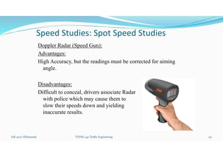 Speed Studies: Spot Speed Studies
Doppler Radar (Speed Gun):
Advantages:
High Accuracy, but the readings must be corrected for aiming
angle.
Disadvantages:
Difficult to conceal, drivers associate Radar
with police which may cause them to
slow their speeds down and yielding
inaccurate results.
Fall 2021/ ElDessouki 132
. TTENG 441 Traffic Engineering
 