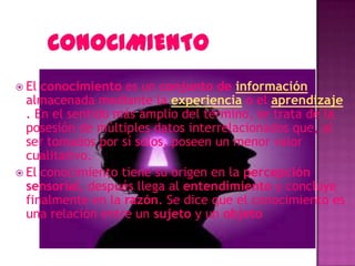  El conocimiento es un conjunto de información
  almacenada mediante la experiencia o el aprendizaje
  . En el sentido más amplio del término, se trata de la
  posesión de múltiples datos interrelacionados que, al
  ser tomados por sí solos, poseen un menor valor
  cualitativo.
 El conocimiento tiene su origen en la percepción
  sensorial, después llega al entendimiento y concluye
  finalmente en la razón. Se dice que el conocimiento es
  una relación entre un sujeto y un objeto
 