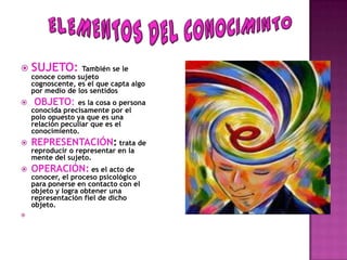  SUJETO: También se le
    conoce como sujeto
    cognoscente, es el que capta algo
    por medio de los sentidos
   OBJETO:      es la cosa o persona
    conocida precisamente por el
    polo opuesto ya que es una
    relación peculiar que es el
    conocimiento.
   REPRESENTACIÓN: trata de
    reproducir o representar en la
    mente del sujeto.
   OPERACIÓN: es el acto de
    conocer, el proceso psicológico
    para ponerse en contacto con el
    objeto y logra obtener una
    representación fiel de dicho
    objeto.

 