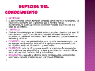    COTIDIANO:
   Es conocimiento común, también conocido como empírico-espontáneo, se
    obtiene básicamente por la práctica que el hombre realiza
    diariamente, lo cual ha permitido acumular valiosas experiencias a lo
    largo de su historia.
   . EMPÍRICO:
   También llamado vulgar, es el conocimiento popular, obtenido por azar. El
    conocimiento común o popular está basado fundamentalmente en la
    experiencia, puede ser verdadero, falso. Asistemático porque carece de
    métodos y técnicas.
   CIENTÍFICO: es el que pretende descubrir las relaciones constantes, que
    obtiene por una investigación metódica mediante unas características:
    ser objetivo, racional, sistemático y verificable.
   FILOSÓFICO: trata de ofrecer una solución a problemas fundamentales
    que se obtiene por vía metódica racional y ostenta estas características:
    universal, racional fundamental, y sistemático.
   DISCURSIVO: es cuando se obtiene como conclusión los conocimientos
    anteriores, como la proposición del teorema de Pitágoras.

 