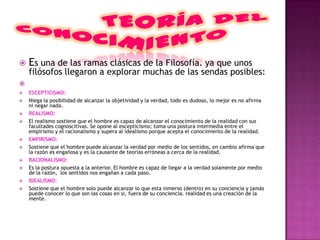    Es una de las ramas clásicas de la Filosofía. ya que unos
    filósofos llegaron a explorar muchas de las sendas posibles:

   ESCEPTICISMO:
   Niega la posibilidad de alcanzar la objetividad y la verdad, todo es dudoso, lo mejor es no afirma
    ni negar nada.
   REALISMO:
   El realismo sostiene que el hombre es capaz de alcanzar el conocimiento de la realidad con sus
    facultades cognoscitivas. Se opone al escepticismo; toma una postura intermedia entre el
    empirismo y el racionalismo y supera al idealismo porque acepta el conocimiento de la realidad.
   EMPIRISMO:
   Sostiene que el hombre puede alcanzar la verdad por medio de los sentidos, en cambio afirma que
    la razón es engañosa y es la causante de teorías erróneas a cerca de la realidad.
   RACIONALISMO:
   Es la postura opuesta a la anterior. El hombre es capaz de llegar a la verdad solamente por medio
    de la razón, los sentidos nos engañan a cada paso.
   IDEALISMO:
   Sostiene que el hombre solo puede alcanzar lo que esta inmerso (dentro) en su conciencia y jamás
    puede conocer lo que son las cosas en si, fuera de su conciencia. realidad es una creación de la
    mente.
 