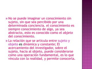  No se puede imaginar un conocimiento sin
  sujeto, sin que sea percibido por una
  determinada conciencia. el conocimiento es
  siempre conocimiento de algo, ya sea
  abstracto, esto es conocido como el objeto
  del conocimiento.
 La relación que se articula entre sujeto y
  objeto es dinámica y constante; El
  acercamiento del investigador, sobre el
  sujeto, hacia al objeto, puede considerarse
  como una operación fundamental, es lo que
  vincula con la realidad, y permite conocerla.
 