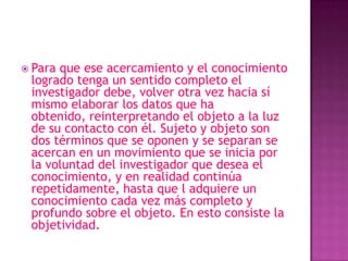  Paraque ese acercamiento y el conocimiento
 logrado tenga un sentido completo el
 investigador debe, volver otra vez hacia sí
 mismo elaborar los datos que ha
 obtenido, reinterpretando el objeto a la luz
 de su contacto con él. Sujeto y objeto son
 dos términos que se oponen y se separan se
 acercan en un movimiento que se inicia por
 la voluntad del investigador que desea el
 conocimiento, y en realidad continúa
 repetidamente, hasta que l adquiere un
 conocimiento cada vez más completo y
 profundo sobre el objeto. En esto consiste la
 objetividad.
 