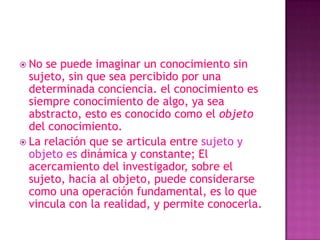  No se puede imaginar un conocimiento sin
  sujeto, sin que sea percibido por una
  determinada conciencia. el conocimiento es
  siempre conocimiento de algo, ya sea
  abstracto, esto es conocido como el objeto
  del conocimiento.
 La relación que se articula entre sujeto y
  objeto es dinámica y constante; El
  acercamiento del investigador, sobre el
  sujeto, hacia al objeto, puede considerarse
  como una operación fundamental, es lo que
  vincula con la realidad, y permite conocerla.
 
