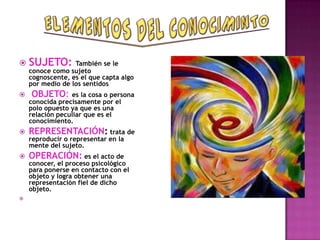  SUJETO: También se le
    conoce como sujeto
    cognoscente, es el que capta algo
    por medio de los sentidos
   OBJETO:      es la cosa o persona
    conocida precisamente por el
    polo opuesto ya que es una
    relación peculiar que es el
    conocimiento.
   REPRESENTACIÓN: trata de
    reproducir o representar en la
    mente del sujeto.
   OPERACIÓN: es el acto de
    conocer, el proceso psicológico
    para ponerse en contacto con el
    objeto y logra obtener una
    representación fiel de dicho
    objeto.

 