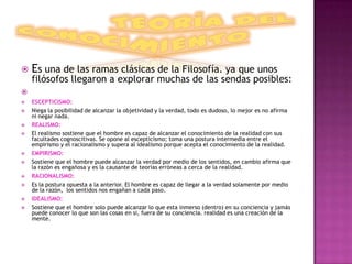    Es una de las ramas clásicas de la Filosofía. ya que unos
    filósofos llegaron a explorar muchas de las sendas posibles:

   ESCEPTICISMO:
   Niega la posibilidad de alcanzar la objetividad y la verdad, todo es dudoso, lo mejor es no afirma
    ni negar nada.
   REALISMO:
   El realismo sostiene que el hombre es capaz de alcanzar el conocimiento de la realidad con sus
    facultades cognoscitivas. Se opone al escepticismo; toma una postura intermedia entre el
    empirismo y el racionalismo y supera al idealismo porque acepta el conocimiento de la realidad.
   EMPIRISMO:
   Sostiene que el hombre puede alcanzar la verdad por medio de los sentidos, en cambio afirma que
    la razón es engañosa y es la causante de teorías erróneas a cerca de la realidad.
   RACIONALISMO:
   Es la postura opuesta a la anterior. El hombre es capaz de llegar a la verdad solamente por medio
    de la razón, los sentidos nos engañan a cada paso.
   IDEALISMO:
   Sostiene que el hombre solo puede alcanzar lo que esta inmerso (dentro) en su conciencia y jamás
    puede conocer lo que son las cosas en si, fuera de su conciencia. realidad es una creación de la
    mente.
 