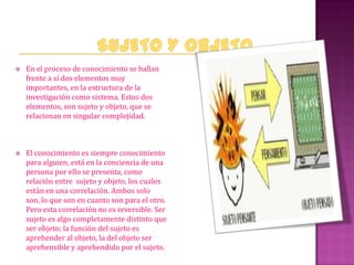    En el proceso de conocimiento se hallan
    frente a sí dos elementos muy
    importantes, en la estructura de la
    investigación como sistema. Estos dos
    elementos, son sujeto y objeto, que se
    relacionan en singular complejidad.



   El conocimiento es siempre conocimiento
    para alguien, está en la conciencia de una
    persona por ello se presenta, como
    relación entre sujeto y objeto, los cuales
    están en una correlación. Ambos solo
    son, lo que son en cuanto son para el otro.
    Pero esta correlación no es reversible. Ser
    sujeto es algo completamente distinto que
    ser objeto; la función del sujeto es
    aprehender al objeto, la del objeto ser
    aprehensible y aprehendido por el sujeto.
 