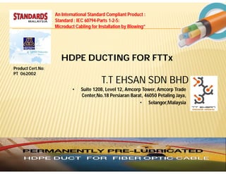 An International Standard Compliant Product :
                   Standard : IEC 60794-Parts 1-2-5:
                   Microduct Cabling for Installation by Blowing”




                      HDPE DUCTING FOR FTTx
Product Cert.No:
PT 062002
                                          T.T EHSAN SDN BHD
                           •    Suite 1208, Level 12, Amcorp Tower, Amcorp Trade
                                Center,No.18 Persiaran Barat, 46050 Petaling Jaya,
                                                            • Selangor,Malaysia
 