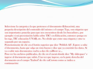 Seleccione la categoría a la que pertenece el documento (Educación), una pequeña descripción del contenido del mismo y el campo Tags, son etiquetas que son importantes ponerlas para que nos encuentren desde los buscadores, por ejemplo: si mi presentación habla sobre TIC's en Educación, entonces pongo en los tags, TIC educación UNAB, etc. No olvide que entre una etiqueta y otra va separada por un espacio. Posteriormente de clic en el botón superior que dice "Publish All". Espere a suba el documento, hasta que salga un visto bueno y dice que ya convirtió los datos. Si va a subir más documentos vuelva a dar clic enBrow se... Para ver los archivos publicados, de clic en el menú donde dice "My slidespace" e ingrese al documento que subió. Una vez que ingrese, en la parte derecha del documento en el campo "Embed" de clic enCustom como se indica a continuación: 