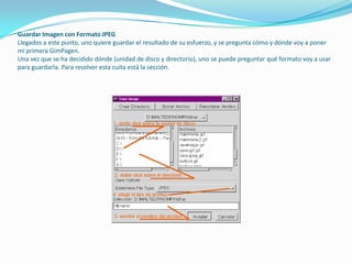 Guardar Imagen con Formato JPEGLlegados a este punto, uno quiere guardar el resultado de su esfuerzo, y se pregunta cómo y dónde voy a poner mi primera GimPagen.Una vez que se ha decidido dónde (unidad de disco y directorio), uno se puede preguntar qué formato voy a usar para guardarla. Para resolver esta cuita está la sección.