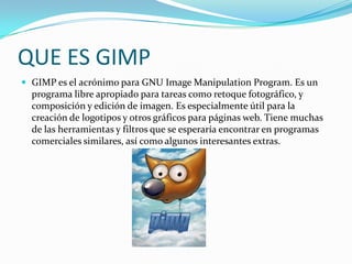 QUE ES GIMP<br />GIMP es el acrónimo para GNU Image Manipulation Program. Es un programa libre apropiado para tareas como ...
