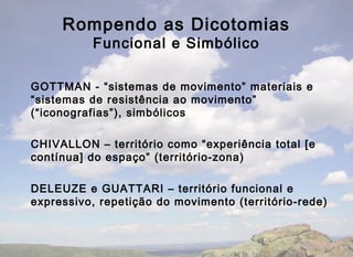 Rompendo as Dicotomias
          Funcional e Simbólico

GOTTMAN - “sistemas de movimento” materiais e
“sistemas de resistência ao movimento”
(“iconografias”), simbólicos

CHIVALLON – território como “experiência total [e
contínua] do espaço” (território-zona)

DELEUZE e GUATTARI – território funcional e
expressivo, repetição do movimento (território-rede)
 