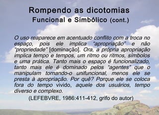 Rompendo as dicotomias
       Funcional e Simbólico (cont.)

O uso reaparece em acentuado conflito com a troca no
espaço, pois ele implica “apropriação” e não
“propriedade” [dominação]. Ora, a própria apropriação
implica tempo e tempos, um ritmo ou ritmos, símbolos
e uma prática. Tanto mais o espaço é funcionalizado,
tanto mais ele é dominado pelos “agentes” que o
manipulam tornando-o unifuncional, menos ele se
presta à apropriação. Por quê? Porque ele se coloca
fora do tempo vivido, aquele dos usuários, tempo
diverso e complexo.
      (LEFEBVRE, 1986:411-412, grifo do autor)
 