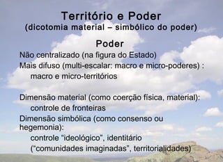 Território e Poder
 (dicotomia material – simbólico do poder)

                     Poder
Não centralizado (na figura do Estado)
Mais difuso (multi-escalar: macro e micro-poderes) :
  macro e micro-territórios

Dimensão material (como coerção física, material):
   controle de fronteiras
Dimensão simbólica (como consenso ou
hegemonia):
   controle “ideológico”, identitário
   (“comunidades imaginadas”, territorialidades)
 