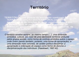 Território

TERRITÓRIO como produto do movimento combinado de
  TERRITORIALIZAÇÃO-DESTERRITORIALIZAÇÃO do
  espaço, isto é, de relações de poder construídas no e com
  o espaço, tanto de poder no sentido mais concreto, de
  dominação (político-econômica), quanto mais simbólico, de
  apropriação (cultural).

O território envolve sempre, ao mesmo tempo (...), uma dimensão
  simbólica, cultural, por meio de uma identidade territorial atribuída
  pelos grupos sociais, como forma de controle simbólico sobre o espaço
  onde vivem (sendo também, portanto, uma forma de apropriação), e
  uma dimensão mais concreta, de caráter político-disciplinar: a
  apropriação e ordenação do espaço como forma de domínio e
  disciplinarização dos indivíduos. (Haesbaert, 1997:42)
 