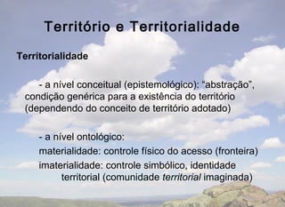 Território e Territorialidade

Territorialidade

    - a nível conceitual (epistemológico): “abstração”,
 condição genérica para a existência do território
 (dependendo do conceito de território adotado)

     - a nível ontológico:
     materialidade: controle físico do acesso (fronteira)
     imaterialidade: controle simbólico, identidade
           territorial (comunidade territorial imaginada)
 