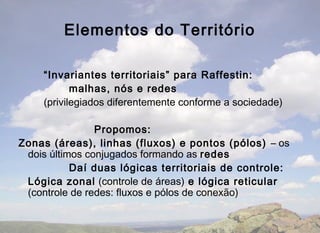 Elementos do Território

    “Invariantes territoriais” para Raffestin:
           malhas, nós e redes
    (privilegiados diferentemente conforme a sociedade)

                Propomos:
Zonas (áreas), linhas (fluxos) e pontos (pólos) – os
 dois últimos conjugados formando as redes
           Daí duas lógicas territoriais de controle:
 Lógica zonal (controle de áreas) e lógica reticular
 (controle de redes: fluxos e pólos de conexão)
 
