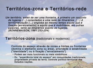 Territórios-zona e Territórios-rede
Um território, antes de ser uma fronteira, é primeiro um conjunto
 de lugares (...) conectados a uma rede de itinerários. (...) A
 territorialização (...) engloba ao mesmo tempo aquilo que é
 fixação [enraizamento] e aquilo que é mobilidade, em outras
 palavras, tanto os itinerários quanto os lugares.
 (BONNEMAISON, 1981:253-254)


Territórios-zona (tradicionais e modernos)

    Controle do espaço através de zonas e limites ou fronteiras
    (domina o elemento zona ou área), prioridade à estabilidade
    (“identidade”) ou à fixação (“enraizamento”)
     • Podem ser mais funcionais ou mais simbólicos
     • Ex. “experiência total do espaço” em comunidades tradicionais;
       propriedade privada da terra; controle político-territorial dos
       Estados-nações.
 