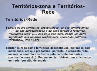 Territórios-zona e Territórios-
                 Rede
Territórios-Rede

Sempre houve territórios descontínuos, os dos comerciantes
  (...), os das peregrinações e de suas igrejas e romarias,
  “territórios-rede” (...) que hoje dominam, dando um outro
  significado aos recortes tradicionais, sobretudo políticos.
  (BOURDIN, 2001:167)

Territórios-rede como territórios descontínuos, marcados pela
  mobilidade, em que predomina, portanto, o elemento rede,
  ou seja, o controle dos fluxos pelo controle das redes
  (pontos de conexão). Podem ser territórios-zona articulados
  em rede (questão de escala).
 
