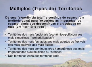 Múltiplos (Tipos de) Territórios
De uma “experiência total” e contínua do espaço (um
 território-zona) para “experiências integradas” do
 espaço, ainda que descontínuas e articuladas em
 rede (um “território-rede”)

• Territórios dos mais funcionais (econômico-políticos) aos
  mais simbólicos (“territorialidades”)
• Territórios dos mais fechados aos mais abertos ou flexíveis,
  dos mais estáveis aos mais fluidos
• Territórios dos mais contínuos e/ou homogêneos aos mais
  fragmentados e/ou múltiplos ou “híbridos”
• Dos territórios-zona aos territórios-rede
 