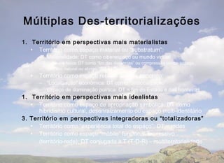 Múltiplas Des-territorializações
1. Território em perspectivas mais materialistas
   • Território como espaço material ou “substratum”:
       – Materialidade: DT como ciberespaço ou mundo virtual
       –   Distancia física: DT como “fim das distâncias” ou compressão tempo-espaço
       –   Recurso natural ou abrigo: “DT da Terra”
   •   Território como espaço relacional mais concreto:
       – “Localização” econômica: DT como “deslocalização”
       – Espaço de dominação política: DT = fim do Estado e das fronteiras
1. Território em perspectivas mais idealistas
   • Território como espaço de apropriação simbólica: DT como
      hibridismo cultural, desenraizamento ou espaço multi-identitário
3. Território em perspectivas integradoras ou “totalizadoras”
   • Território como “experiência total do espaço”: DT = redes
   • Território como espaço “móbile” funcional-expressivo
      (território-rede): DT conjugada à T (T-D-R) – multiterritorialidade
 