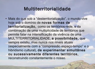 Multiterritorialidade

• Mais do que sob a “desterritorialização”, o mundo vive
  hoje sob o domínio de novas formas de
  territorialização, como os territórios-rede, e da
  combinação de uma multiplicidade de territórios que
  permite falar na intensificação da vivência de uma
  MULTITERRITORIALIDADE, a possibilidade, que
  sempre existiu, mas nunca nos níveis atuais
  (especialmente com a “compressão espaço-tempo” e o
  hibridismo cultural), de experimentar simultânea
  ou sucessivamente diferentes territórios,
  reconstruindo constantemente o nosso.
 