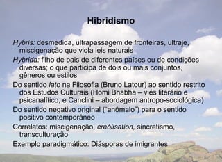 Hibridismo

Hybris: desmedida, ultrapassagem de fronteiras, ultraje,
  miscigenação que viola leis naturais
Hybrida: filho de pais de diferentes países ou de condições
  diversas; o que participa de dois ou mais conjuntos,
  gêneros ou estilos
Do sentido lato na Filosofia (Bruno Latour) ao sentido restrito
  dos Estudos Culturais (Homi Bhabha – viés literário e
  psicanalítico, e Canclini – abordagem antropo-sociológica)
Do sentido negativo original (“anômalo”) para o sentido
  positivo contemporâneo
Correlatos: miscigenação, creólisation, sincretismo,
  transculturação
Exemplo paradigmático: Diásporas de imigrantes
 