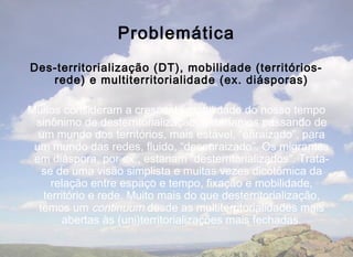 Problemática
Des-territorialização (DT), mobilidade (territórios-
   rede) e multiterritorialidade (ex. diásporas)

Muitos consideram a crescente mobilidade do nosso tempo
 sinônimo de desterritorialização. Estaríamos passando de
  um mundo dos territórios, mais estável, “enraizado”, para
 um mundo das redes, fluido, “desenraizado”. Os migrantes
 em diáspora, por ex., estariam “desterritorializados”. Trata-
   se de uma visão simplista e muitas vezes dicotômica da
     relação entre espaço e tempo, fixação e mobilidade,
   território e rede. Muito mais do que desterritorialização,
  temos um continuum desde as multiterritorialidades mais
        abertas às (uni)territorializações mais fechadas.
 