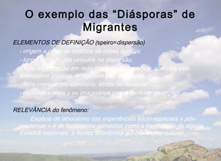 O exemplo das “Diásporas” de
             Migrantes
ELEMENTOS DE DEFINIÇÃO (speiro=dispersão)
  - origem a partir de conflitos ou crises agudas;
  - longa duração dos vínculos na dispersão;
  - forte organização em rede dos grupos dispersos, com rica vida
  associativa (política, econômica e cultural);
  - forte consciência identitária, étnica ou nacional;
  - contatos « reais » ou imaginários com o território de origem.

RELEVÂNCIA do fenômeno:
      Espécie de laboratório das experiências sócio-espaciais « pós-
  modernas » e de fenômenos correlatos como a fragilização de alguns
  Estados nacionais, a fluidez econômica e o hibridismo cultural
 