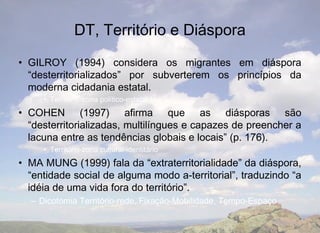 DT, Território e Diáspora
• GILROY (1994) considera os migrantes em diáspora
  “desterritorializados” por subverterem os princípios da
  moderna cidadania estatal.
     • Território-zona político-estatal
• COHEN (1997) afirma que as diásporas são
  “desterritorializadas, multilíngues e capazes de preencher a
  lacuna entre as tendências globais e locais” (p. 176).
     • Território-zona cultural-identitário
• MA MUNG (1999) fala da “extraterritorialidade” da diáspora,
  “entidade social de alguma modo a-territorial”, traduzindo “a
  idéia de uma vida fora do território”.
  – Dicotomia Território-rede, Fixação-Mobilidade, Tempo-Espaço
 