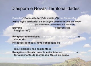 Diáspora e Novas Territorialidades

Coesão (“Comunidade” [“de destino”]) na Dispersão
Articulação territorial de espaços descontínuos em rede:
 Territórios-Rede (no movimento, movimento sob controle)
Elevada carga simbólico-territorial (“geografias
 imaginárias”)

Relações econômicas: “recurso” ou “trunfo espacial” na
 dispersão
Relações políticas: nova concepção de cidadania
 transnacional
 (ex.: indianos não-residentes)
Relações culturais: mescla entre intenso hibridismo e
 fortalecimento da identidade étnica do grupo
 (identidades múltiplas)
 