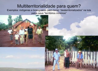 Multiterritorialidade para quem?
Exemplos: indígenas e brasiguaios (sem-terra) “desterritorializados” na luta
                    pelos seus “territórios mínimos”
 