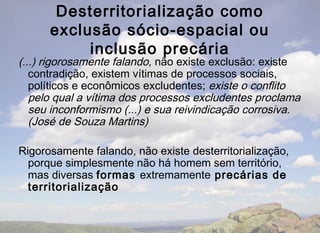 Desterritorialização como
      exclusão sócio-espacial ou
           inclusão precária
(...) rigorosamente falando, não existe exclusão: existe
   contradição, existem vítimas de processos sociais,
   políticos e econômicos excludentes; existe o conflito
   pelo qual a vítima dos processos excludentes proclama
   seu inconformismo (...) e sua reivindicação corrosiva.
   (José de Souza Martins)

Rigorosamente falando, não existe desterritorialização,
  porque simplesmente não há homem sem território,
  mas diversas formas extremamente precárias de
  territorialização
 