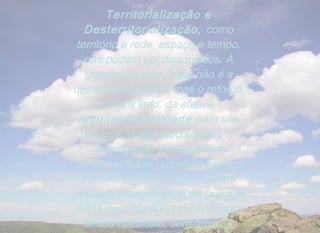 Territorialização e
   Desterritorialização, como
 território e rede, espaço e tempo,
   não podem ser dissociados. A
   grande questão, hoje, não é a
desterritorialização, mas o reforço,
        lado a lado, da efetiva
  multiterritorialidade para uns
   poucos (a elite globalizada), a
      segregação territorial (em
“territórios totais” como os campos
  de controle de refugiados) para
outros e a territorialização precária
e luta pelo “território mínimo” para
   tantos (sem-teto, sem-terra...).
 