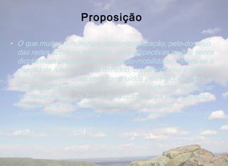 Proposição

• O que muitos denominam desterritorialização, pelo domínio
  das redes sobre os territórios, em perspectivas muitas vezes
  dicotômicas (espaço-tempo, fixação-mobilidade), refere-se à
  criação de novos tipos de território, construídos no e pelo
  movimento (como aqueles construídos pelos globetrotters e
  pelos migrantes em diáspora), os quais podemos denominar
  territórios-rede e, de forma mais complexa, a intensificação
  do fenômeno da multiterritorialidade – a vivência
  concomitante de múltiplos territórios. Desterritorialização se
  aplicaria melhor a situações de exclusão sócio-espacial ou
  de « territorialização precária »
 